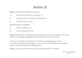 Section 32
Para 1: General prohibition on anyone:
a)       advertising alcoholic beverage; or
b)       showing name of alcoholic beverage; or
c)       mark of the beverage
which directly or indirectly
a)       boast of efficacy; or
b)       induce others to drink.

Para 2: Exemption for Manufacturers subject to giving information and social
creative knowledge provided such advertisement does not show:

a picture of product or package of alcoholic beverage but can show
(a) symbol of alcoholic beverage; or (b) symbol of manufacturing company,
subject to further Ministerial Regulations.
Para 3: Exclusion for advertising originating outside of Thailand.	
 