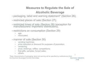 Measures to Regulate the Sale of
                             Alcoholic Beverage
   •  packaging, label and warning statement* (Section 26);
   •  restricted places of sale (Section 27);
   •  restricted times of sale (Section 28) (exception for
     manufacturers/ importers/ distributors);
   •  restrictions on consumption (Section 29)
        •    age;
        •    intoxicated;

   •  manner of sale (Section 30)
        •    vending machines;
        •    price reduction or discount for purposes of promotion;
        •    vendoring;
        •    prize; drawings; raffles; competitions;
        •    free gifts; samples; forced sales;
        •    others.
                                                                                                3	
*Note: Requirements of packaging, label and warning will be specified by notification(s) from
the Alcoholic Beverages Control Committee.
 