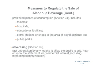 Measures to Regulate the Sale of
                  Alcoholic Beverage (Cont.)
•  prohibited places of consumption (Section 31), includes
   – temples;
   – hospitals;
   – educational facilities;
   – petrol stations or shops in the area of petrol stations; and
   – public parks.

•  advertising (Section 32)
 (act undertaken by any means to allow the public to see, hear
 or know the statement for commercial interest, including
 marketing communication)                               4	
 