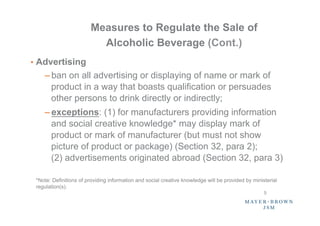 Measures to Regulate the Sale of
                          Alcoholic Beverage (Cont.)
•  Advertising
    – ban on all advertising or displaying of name or mark of
      product in a way that boasts qualification or persuades
      other persons to drink directly or indirectly;
    – exceptions: (1) for manufacturers providing information
      and social creative knowledge* may display mark of
      product or mark of manufacturer (but must not show
      picture of product or package) (Section 32, para 2);
      (2) advertisements originated abroad (Section 32, para 3)

 *Note: Definitions of providing information and social creative knowledge will be provided by ministerial
 regulation(s).
                                                                                                    5	
 
