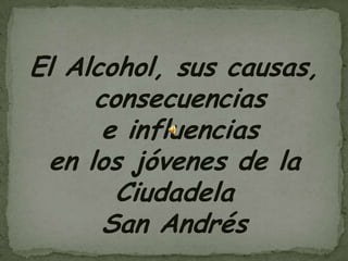 El Alcohol, sus causas,
consecuencias
e influencias
en los jóvenes de la
Ciudadela
San Andrés
 