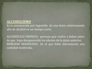 ALCOHOLISMO
Es la intoxicación por ingestión de una dosis relativamente
alta de alcohol en un tiempo corto.
ALCOHÓLICO CRONICO.- persona que vuelve a beber antes
de que haya desaparecido los efectos de la dosis anterior.
BEBEDOR MODERADO.- Es el que bebe diariamente una
cantidad moderada.
 