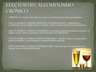  ASPECTO.- Se observa descuido en el aseo y en la manera de vestir y presentarse.
 EFECTO SOBRE EL SISTEMA NERVIOSO Y LOS MÚSCULOS.- Disminución y
modificación de los órganos de los sentidos, y de la coordinación de los movimientos
 EFECTO SOBRE EL APARATO DIGESTIVO.- Se produce gastritis, el intestino se irrita, el
hígado se hace menos resistente a otros tóxicos o a las infecciones.
 EFECTO SOBRE EL APARATO GÉNITO ORINARIO.- nefritis crónica y la impotencia
general, epilepsia, la nerviosidad y a padecer efectos mentales
 EFECTOS SOBRE EL APARATO RESPIRATORIO.-Vos ronca por la inflamación de la
laringe, tos y esclerosis del pulmón.
 