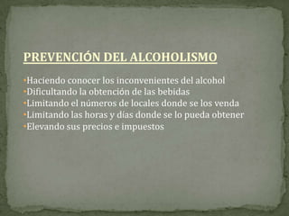 PREVENCIÓN DEL ALCOHOLISMO
•Haciendo conocer los inconvenientes del alcohol
•Dificultando la obtención de las bebidas
•Limitando el números de locales donde se los venda
•Limitando las horas y días donde se lo pueda obtener
•Elevando sus precios e impuestos
 