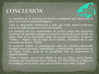 La sociedad se ve inmersa en muchos problemas que destruyen la
paz y la unión en nuestros hogares.
Sólo la educación intelectual y más que todo moral podremos
soltar las cadenas que nos atan a la miseria.
Las familias son las responsables en primer orden del desarrollo
espiritual de sus hijos, porque son estas el núcleo de la sociedad. Así
como todo en la naturaleza tiene un centro específico, la pareja,
“Padre y Madre” son la base de la familia, alrededor de la que
crecerán sus frutos, “Hijos”
Si nuestros padres se preocuparan más por nuestro desarrollo
integral como personas, individuales y responsables, podríamos ver
un mejor futuro, pero en la actualidad sólo es importante la
superficialidad.
“Padre y madre, son el arco desde el que sus hijos, como flechas
vivientes son impulsados hacia delante, y el ARQUERO ve el blanco y
los doblega con su poder para que su flecha vaya veloz y lejana”
 