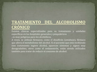TRATAMIENTO DEL ALCOHOLISMO
CRÓNICO
Existen clínicas especializadas para su tratamiento y unidades
específicas en los hospitales generales y psiquiátricos
, es muy peligrosa para los alcohólicos.
A veces, se utilizan fármacos, como el disulfirán (antabuse), fármaco
que altera el metabolismo del alcohol. Si el paciente que está recibiendo
este tratamiento ingiere alcohol, aparecen síntomas y signos muy
desagradables, otros como el ondasentrón, están siendo utilizados
también para tratar de reducir el consumo de alcohol.
 