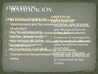 OBJETIVOS GENERALES
 Que los jóvenes y sus
familias tengamos pleno
conocimiento de todos
los aspectos negativos
por la adicción al alcohol
 Sensibilizar a la población
que obtenga suficiente
información
 Promover la investigación
y concienciar a la juventud
sobre los efectos nocivos
del alcohol
 Formular un plan que
difunda este problema en
la Comunidad de San
Andrés
OBJETIVOS
ESPECÍFICOS1. Es necesario que la juventud actual nos
interesemos por las consecuencias que acarrea
el alcohol
2. Por la necesidad de conocer los devastadores
efectos de este vicio
3. Por el sano deseo de difundir la verdad sobre el
alcoholismo
4. Por un futuro sin alcohol en los jóvenes
5. Cuento con las personas idóneas que conocen el
tema
 