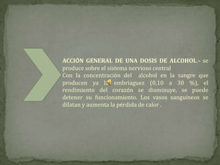 ACCIÓN GENERAL DE UNA DOSIS DE ALCOHOL.- se
produce sobre el sistema nervioso central
Con la concentración del alcohol en la sangre que
producen ya la embriaguez (0,10 a 30 %), el
rendimiento del corazón se disminuye, se puede
detener su funcionamiento. Los vasos sanguíneos se
dilatan y aumenta la pérdida de calor .
 