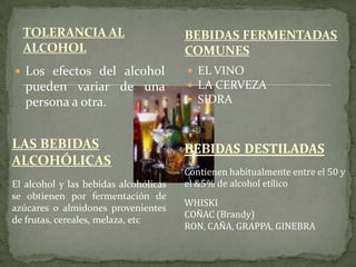 TOLERANCIA AL
ALCOHOL
 Los efectos del alcohol
pueden variar de una
persona a otra.
 EL VINO
 LA CERVEZA
 SIDRA
BEBIDAS FERMENTADAS
COMUNES
LAS BEBIDAS
ALCOHÓLICAS
El alcohol y las bebidas alcohólicas
se obtienen por fermentación de
azúcares o almidones provenientes
de frutas, cereales, melaza, etc
BEBIDAS DESTILADAS
Contienen habitualmente entre el 50 y
el &5% de alcohol etílico
WHISKI
COÑAC (Brandy)
RON, CAÑA, GRAPPA, GINEBRA
 