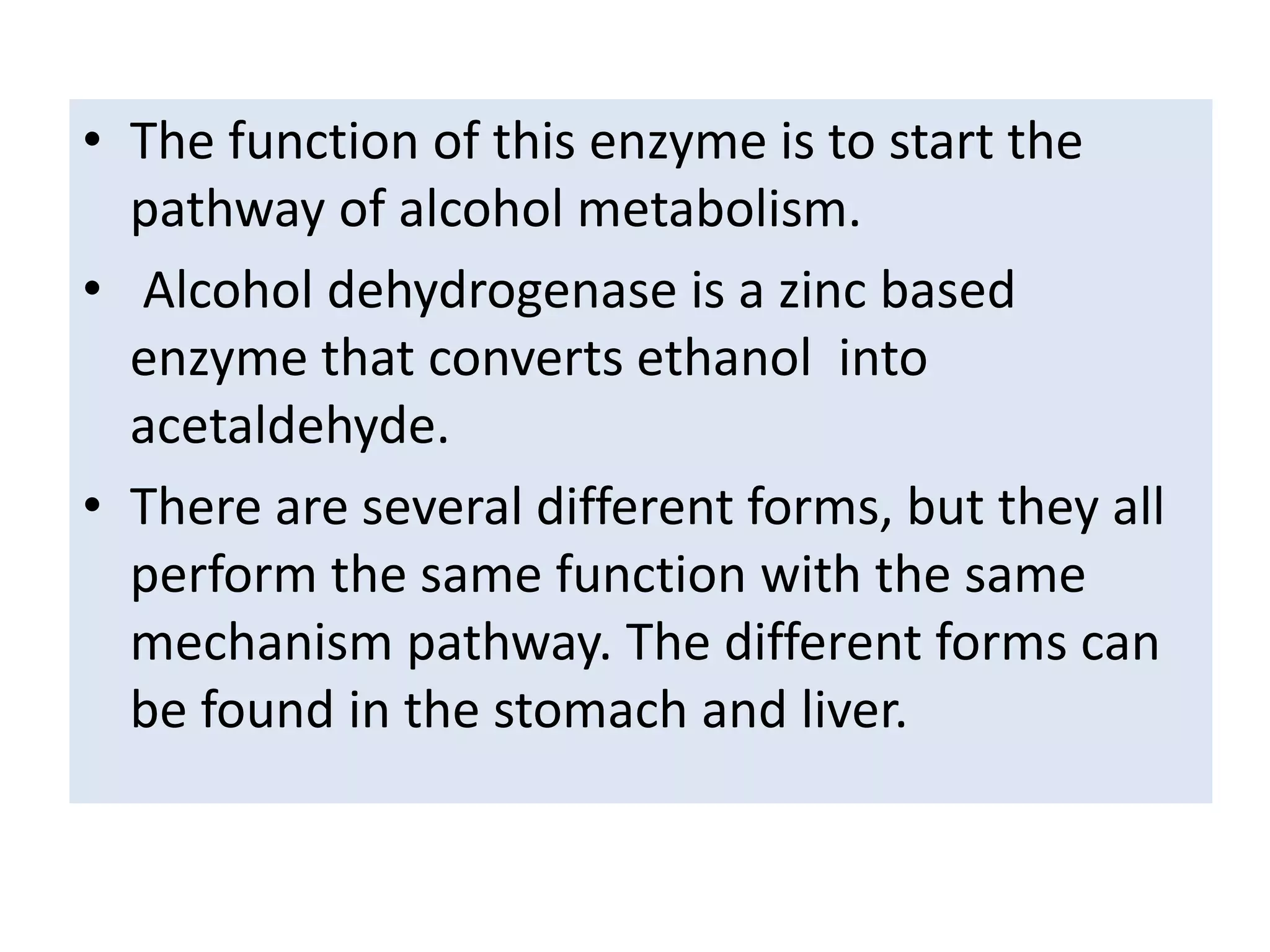 • The function of this enzyme is to start the
pathway of alcohol metabolism.
• Alcohol dehydrogenase is a zinc based
enzyme that converts ethanol into
acetaldehyde.
• There are several different forms, but they all
perform the same function with the same
mechanism pathway. The different forms can
be found in the stomach and liver.
 