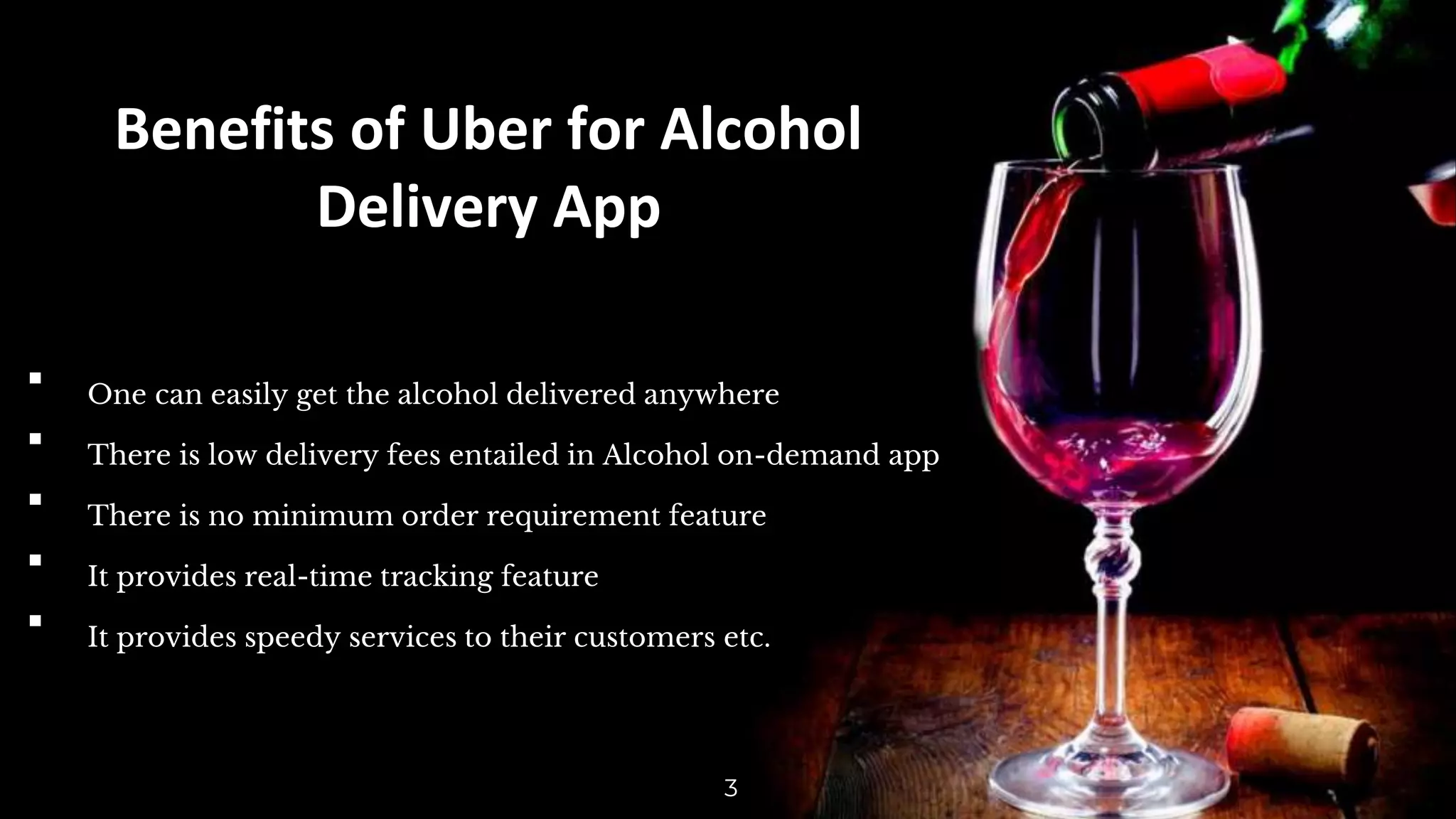 Benefits of Uber for Alcohol
Delivery App
▪ One can easily get the alcohol delivered anywhere
▪ There is low delivery fees entailed in Alcohol on-demand app
▪ There is no minimum order requirement feature
▪ It provides real-time tracking feature
▪ It provides speedy services to their customers etc.
3
 