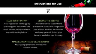 Instructions for use
MAKE REGISTRATION
Make registration on the app by
providing your basic details like
email address, phone number or
any social media platform.
CHOOSE THE SERVICE
Choose the service and the brand
name of the alcohol and also provide
your address. Within a few minutes,
a delivery agent will deliver your
favouritr alcohol to your doorstep.
MAKE PAYMENTS AND LEAVE REVIEWS
Make your payment and provide your
valuable reviews .
2
 