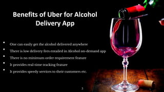 Benefits of Uber for Alcohol
Delivery App
▪ One can easily get the alcohol delivered anywhere
▪ There is low delivery fees entailed in Alcohol on-demand app
▪ There is no minimum order requirement feature
▪ It provides real-time tracking feature
▪ It provides speedy services to their customers etc.
3
 