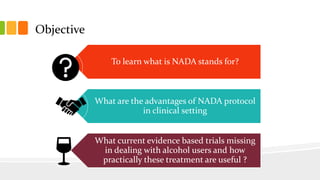 Objective
To learn what is NADA stands for?
What are the advantages of NADA protocol
in clinical setting
What current evid...
