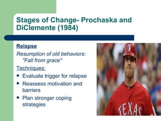 Stages of Change- Prochaska and
DiClemente (1984)

Relapse
Resumption of old behaviors:
  "Fall from grace"
Techniques:
 Evaluate trigger for relapse
 Reassess motivation and
  barriers
 Plan stronger coping
  strategies
 