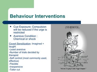 Behaviour Interventions
   Cue Exposure: Compulsion
    will be reduced if the urge is
    restricted
   Aversive Condition :
    Chemical or shock
Covert Sensitization: Imagined +
taught
-Least aversive
-Number of trials decided by
therapist
-Self control (most commonly used,
effective)
-Flexible
-Inexpensive
-Tailor cut
 