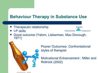 Behaviour Therapy in Substance Use

   Therapeutic relationship                    Empathy

   I-P skills                     Cohesiveness       Congruence

   Good outcome (Yalom, Lieberman, Mac Donough,
    1971)

                         Poorer Outcomes: Confrontational
                         styles of therapist

                         Motivational Enhancement : Miller and
                         Rollnick (2002)
 