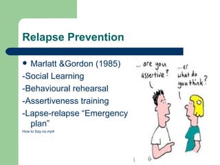 Relapse Prevention

 Marlatt &Gordon (1985)
-Social Learning
-Behavioural rehearsal
-Assertiveness training
-Lapse-relapse “Emergency
  plan”
How to Say no.mp4
 