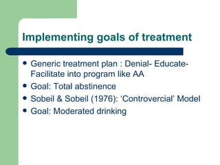 Implementing goals of treatment

   Generic treatment plan : Denial- Educate-
    Facilitate into program like AA
   Goal: Total abstinence
   Sobeil & Sobeil (1976): ‘Controvercial’ Model
   Goal: Moderated drinking
 