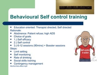 Behavioural Self control training
  Education oriented: Therapist directed; Self directed
Rationale:
 Abstinence: Patient refuse; high ADS
 Choice of goals
 1.) Self efficacy
 2.) Self control
 3.) 6-12 sessions (90mins) + Booster sessions
Steps:
 Limit setting
 Self monitoring
 Rate of drinking
 Social skills training
 Contingency management
Alcohol Ads affect.mp4
 