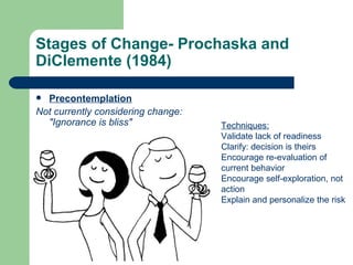 Stages of Change- Prochaska and
DiClemente (1984)

 Precontemplation
Not currently considering change:
  "Ignorance is bliss"              Techniques:
                                    Validate lack of readiness
                                    Clarify: decision is theirs
                                    Encourage re-evaluation of
                                    current behavior
                                    Encourage self-exploration, not
                                    action
                                    Explain and personalize the risk
 