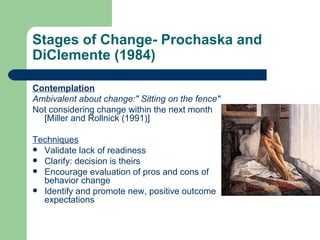 Stages of Change- Prochaska and
DiClemente (1984)

Contemplation
Ambivalent about change:" Sitting on the fence"
Not considering change within the next month
  [Miller and Rollnick (1991)]

Techniques
 Validate lack of readiness
 Clarify: decision is theirs
 Encourage evaluation of pros and cons of
  behavior change
 Identify and promote new, positive outcome
  expectations
 