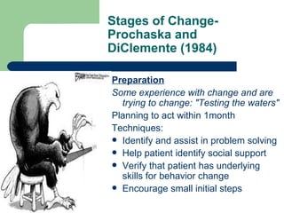 Stages of Change-
Prochaska and
DiClemente (1984)

Preparation
Some experience with change and are
  trying to change: "Testing the waters"
Planning to act within 1month
Techniques:
 Identify and assist in problem solving
 Help patient identify social support
 Verify that patient has underlying
  skills for behavior change
 Encourage small initial steps
 