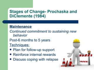 Stages of Change- Prochaska and
DiClemente (1984)

Maintenance
Continued commitment to sustaining new
  behavior
Post-6 months to 5 years
Techniques:
 Plan for follow-up support
 Reinforce internal rewards
 Discuss coping with relapse
 