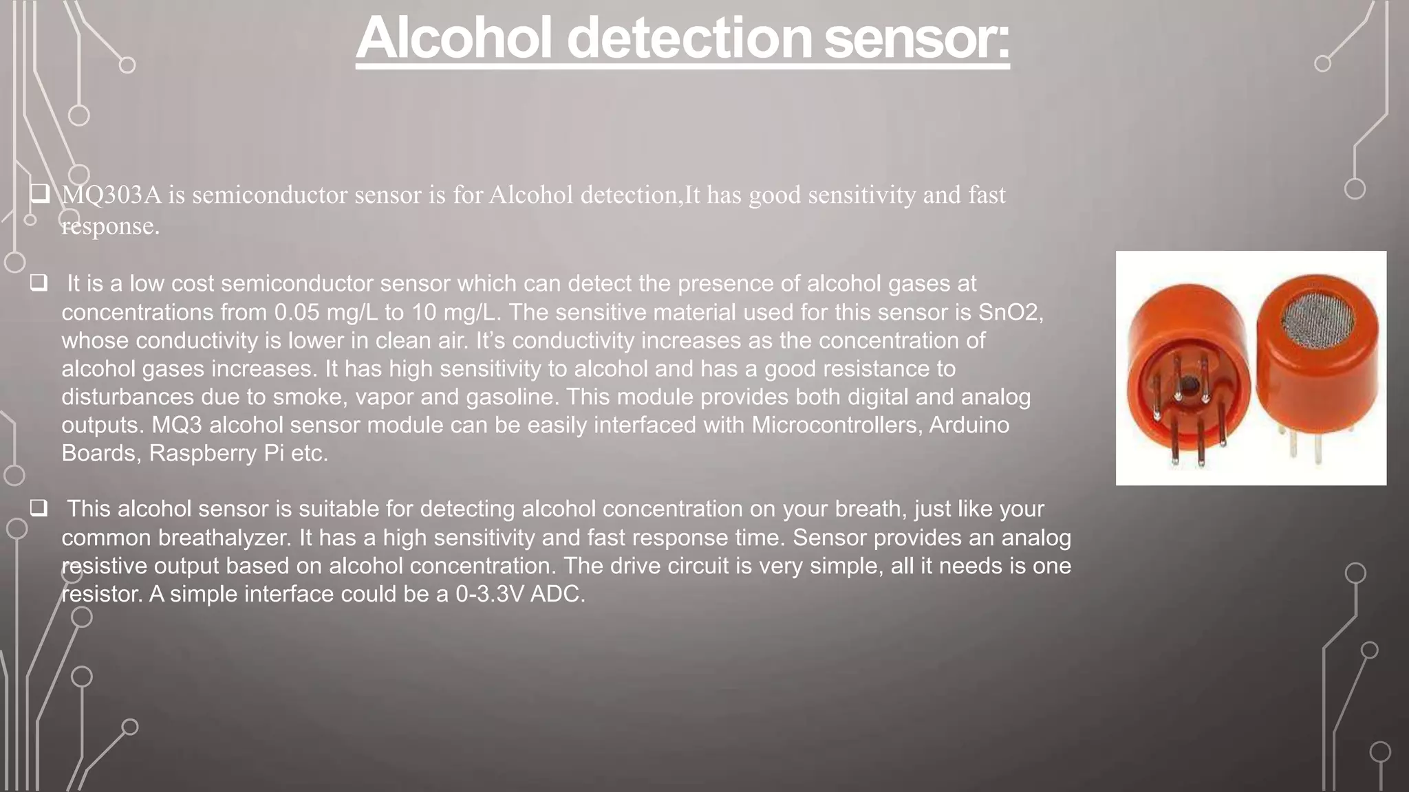 Alcohol detectionsensor:
 MQ303A is semiconductor sensor is for Alcohol detection,It has good sensitivity and fast
response.
 It is a low cost semiconductor sensor which can detect the presence of alcohol gases at
concentrations from 0.05 mg/L to 10 mg/L. The sensitive material used for this sensor is SnO2,
whose conductivity is lower in clean air. It’s conductivity increases as the concentration of
alcohol gases increases. It has high sensitivity to alcohol and has a good resistance to
disturbances due to smoke, vapor and gasoline. This module provides both digital and analog
outputs. MQ3 alcohol sensor module can be easily interfaced with Microcontrollers, Arduino
Boards, Raspberry Pi etc.
 This alcohol sensor is suitable for detecting alcohol concentration on your breath, just like your
common breathalyzer. It has a high sensitivity and fast response time. Sensor provides an analog
resistive output based on alcohol concentration. The drive circuit is very simple, all it needs is one
resistor. A simple interface could be a 0-3.3V ADC.
 