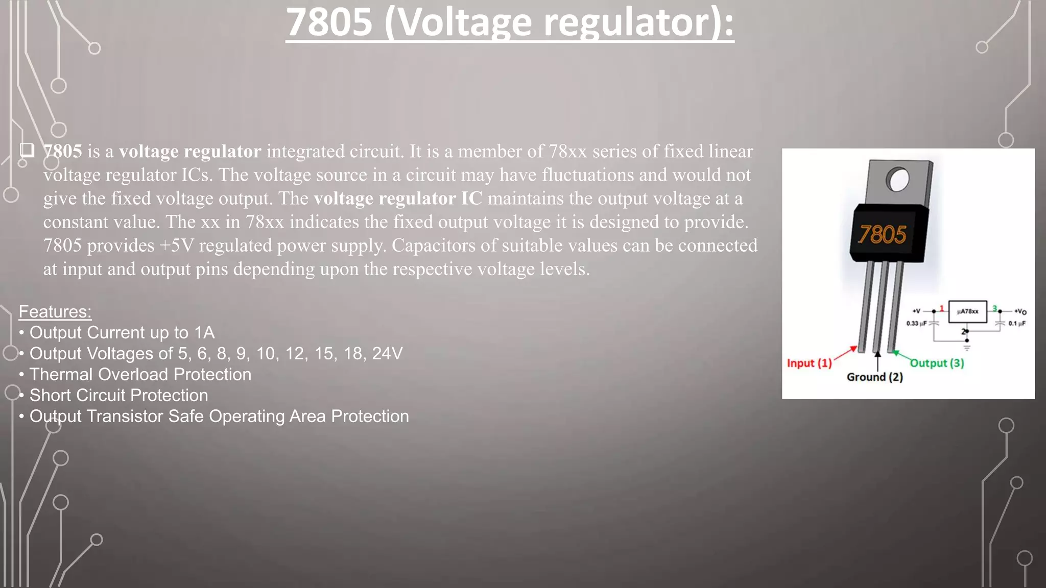 7805 (Voltage regulator):
 7805 is a voltage regulator integrated circuit. It is a member of 78xx series of fixed linear
voltage regulator ICs. The voltage source in a circuit may have fluctuations and would not
give the fixed voltage output. The voltage regulator IC maintains the output voltage at a
constant value. The xx in 78xx indicates the fixed output voltage it is designed to provide.
7805 provides +5V regulated power supply. Capacitors of suitable values can be connected
at input and output pins depending upon the respective voltage levels.
Features:
• Output Current up to 1A
• Output Voltages of 5, 6, 8, 9, 10, 12, 15, 18, 24V
• Thermal Overload Protection
• Short Circuit Protection
• Output Transistor Safe Operating Area Protection
 