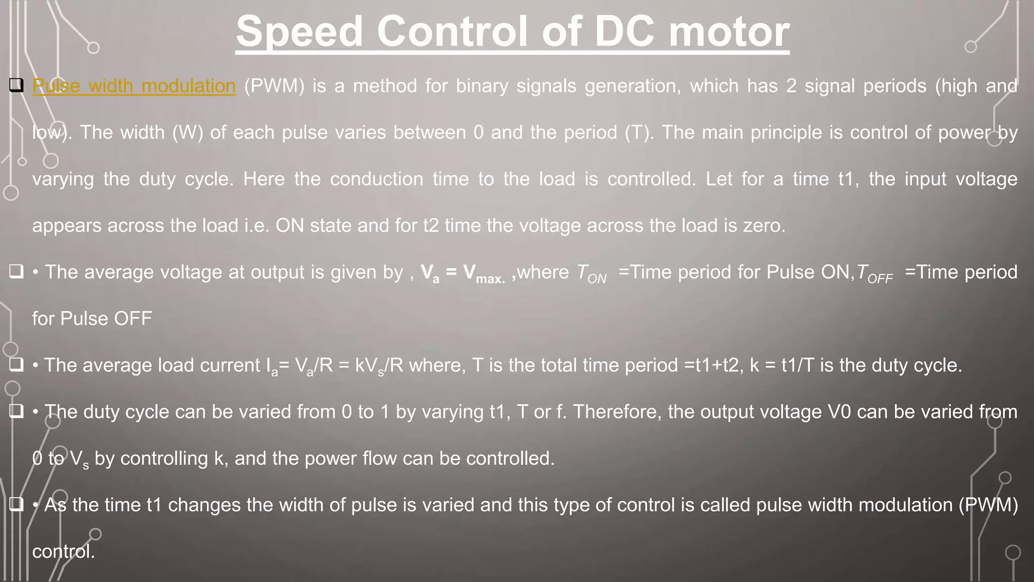 Speed Control of DC motor
 Pulse width modulation (PWM) is a method for binary signals generation, which has 2 signal periods (high and
low). The width (W) of each pulse varies between 0 and the period (T). The main principle is control of power by
varying the duty cycle. Here the conduction time to the load is controlled. Let for a time t1, the input voltage
appears across the load i.e. ON state and for t2 time the voltage across the load is zero.
 • The average voltage at output is given by , Va = Vmax. ,where TON =Time period for Pulse ON,TOFF =Time period
for Pulse OFF
 • The average load current Ia= Va/R = kVs/R where, T is the total time period =t1+t2, k = t1/T is the duty cycle.
 • The duty cycle can be varied from 0 to 1 by varying t1, T or f. Therefore, the output voltage V0 can be varied from
0 to Vs by controlling k, and the power flow can be controlled.
 • As the time t1 changes the width of pulse is varied and this type of control is called pulse width modulation (PWM)
control.
 