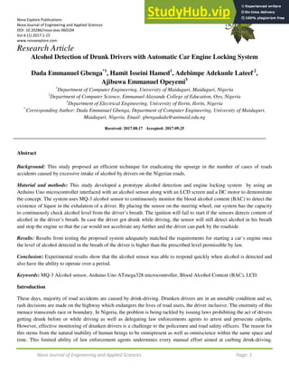 Nova Journal of Engineering and Applied Sciences Page: 1
Nova Explore Publications
Nova Journal of Engineering and Applied Sciences
DOI: 10.20286/nova-jeas-060104
Vol.6 (1) 2017:1-15
www.novaexplore.com
Research Article
Alcohol Detection of Drunk Drivers with Automatic Car Engine Locking System
Dada Emmanuel Gbenga*1
, Hamit Isseini Hamed1
, Adebimpe Adekunle Lateef 2
,
Ajibuwa Emmanuel Opeyemi3
1
Department of Computer Engineering, University of Maiduguri, Maiduguri, Nigeria
2
Department of Computer Science, Emmanuel Alayande College of Education, Oyo, Nigeria
3
Department of Electrical Engineering, University of Ilorin, Ilorin, Nigeria
*
Corresponding Author: Dada Emmanuel Gbenga, Department of Computer Engineering, University of Maiduguri,
Maiduguri, Nigeria. Email: gbengadada@unimaid.edu.ng
Received: 2017.08.17 Accepted: 2017.09.25
Abstract
Background: This study proposed an efficient technique for eradicating the upsurge in the number of cases of roads
accidents caused by excessive intake of alcohol by drivers on the Nigerian roads.
Material and methods: This study developed a prototype alcohol detection and engine locking system by using an
Arduino Uno microcontroller interfaced with an alcohol sensor along with an LCD screen and a DC motor to demonstrate
the concept. The system uses MQ-3 alcohol sensor to continuously monitor the blood alcohol content (BAC) to detect the
existence of liquor in the exhalation of a driver. By placing the sensor on the steering wheel, our system has the capacity
to continuously check alcohol level from the driver’s breath. The ignition will fail to start if the sensors detects content of
alcohol in the driver’s breath. In case the driver got drunk while driving, the sensor will still detect alcohol in his breath
and stop the engine so that the car would not accelerate any further and the driver can park by the roadside.
Results: Results from testing the proposed system adequately matched the requirements for starting a car’s engine once
the level of alcohol detected in the breath of the driver is higher than the prescribed level permissible by law.
Conclusion: Experimental results show that the alcohol sensor was able to respond quickly when alcohol is detected and
also have the ability to operate over a period.
Keywords: MQ-3 Alcohol sensor, Arduino Uno ATmega328 microcontroller, Blood Alcohol Content (BAC), LCD.
Introduction
These days, majority of road accidents are caused by drink-driving. Drunken drivers are in an unstable condition and so,
rash decisions are made on the highway which endangers the lives of road users, the driver inclusive. The enormity of this
menace transcends race or boundary. In Nigeria, the problem is being tackled by issuing laws prohibiting the act of drivers
getting drunk before or while driving as well as delegating law enforcements agents to arrest and persecute culprits.
However, effective monitoring of drunken drivers is a challenge to the policemen and road safety officers. The reason for
this stems from the natural inability of human beings to be omnipresent as well as omniscience within the same space and
time. This limited ability of law enforcement agents undermines every manual effort aimed at curbing drink-driving.
 