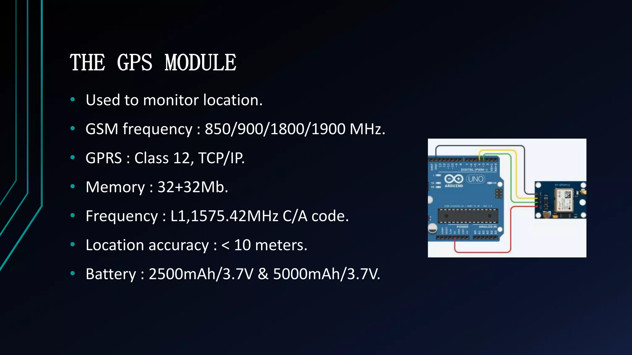 THE GPS MODULE
&bull; Used to monitor location.
&bull; GSM frequency : 850/900/1800/1900 MHz.
&bull; GPRS : Class 12, TCP/IP.
&bull; Memory : 32+32Mb.
&bull; Frequency : L1,1575.42MHz C/A code.
&bull; Location accuracy : < 10 meters.
&bull; Battery : 2500mAh/3.7V & 5000mAh/3.7V.
 