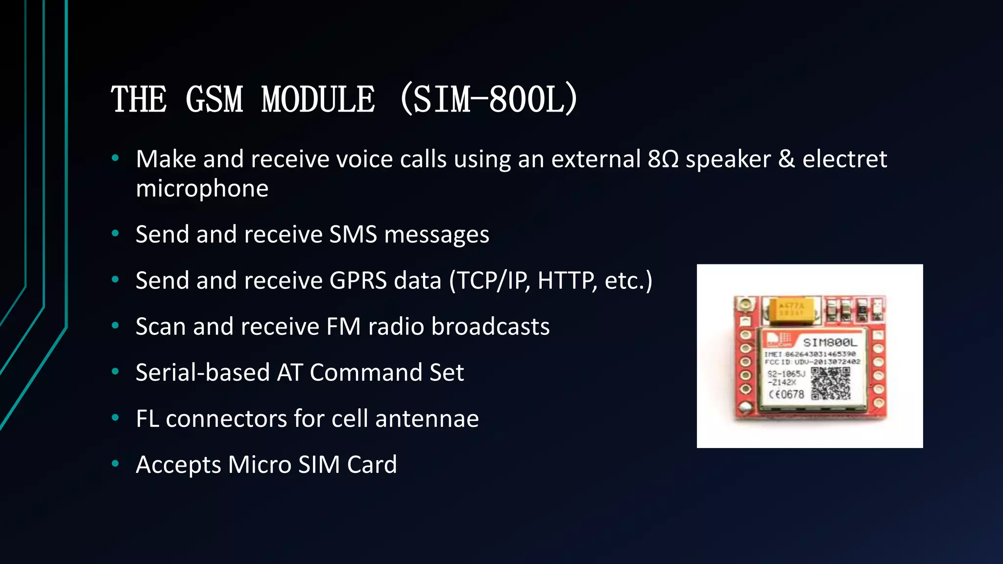 THE GSM MODULE (SIM-800L)
&bull; Make and receive voice calls using an external 8&Omega; speaker & electret
microphone
&bull; Send and receive SMS messages
&bull; Send and receive GPRS data (TCP/IP, HTTP, etc.)
&bull; Scan and receive FM radio broadcasts
&bull; Serial-based AT Command Set
&bull; FL connectors for cell antennae
&bull; Accepts Micro SIM Card
 