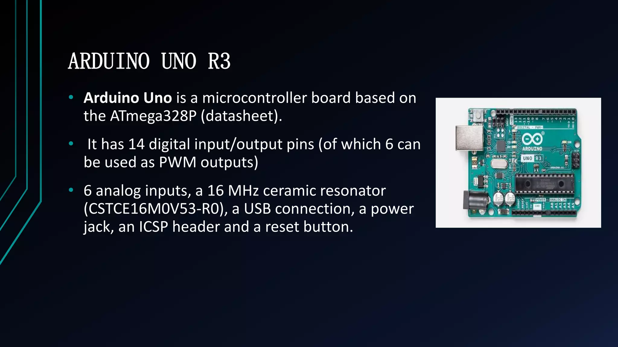 ARDUINO UNO R3
&bull; Arduino Uno is a microcontroller board based on
the ATmega328P (datasheet).
&bull; It has 14 digital input/output pins (of which 6 can
be used as PWM outputs)
&bull; 6 analog inputs, a 16 MHz ceramic resonator
(CSTCE16M0V53-R0), a USB connection, a power
jack, an ICSP header and a reset button.
 