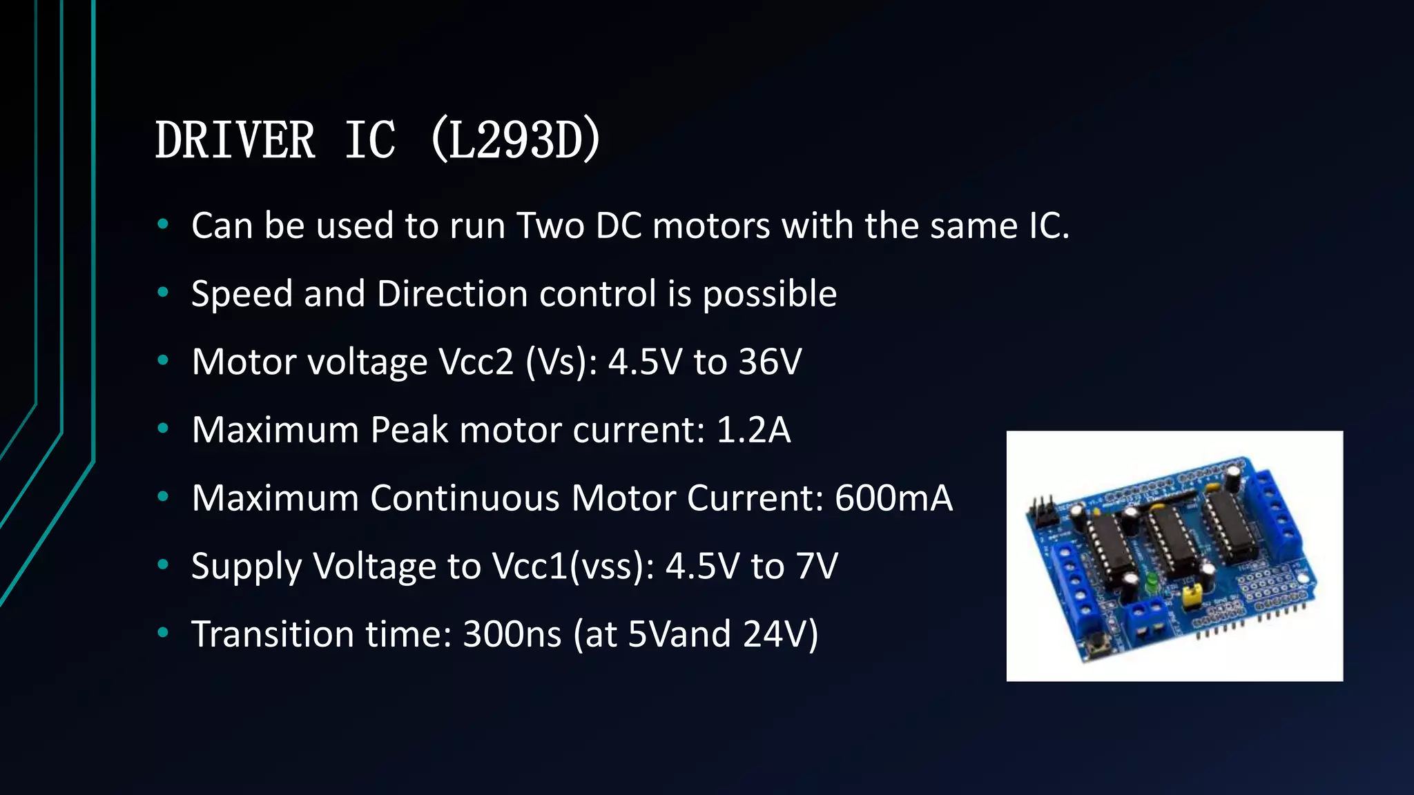 DRIVER IC (L293D)
&bull; Can be used to run Two DC motors with the same IC.
&bull; Speed and Direction control is possible
&bull; Motor voltage Vcc2 (Vs): 4.5V to 36V
&bull; Maximum Peak motor current: 1.2A
&bull; Maximum Continuous Motor Current: 600mA
&bull; Supply Voltage to Vcc1(vss): 4.5V to 7V
&bull; Transition time: 300ns (at 5Vand 24V)
 