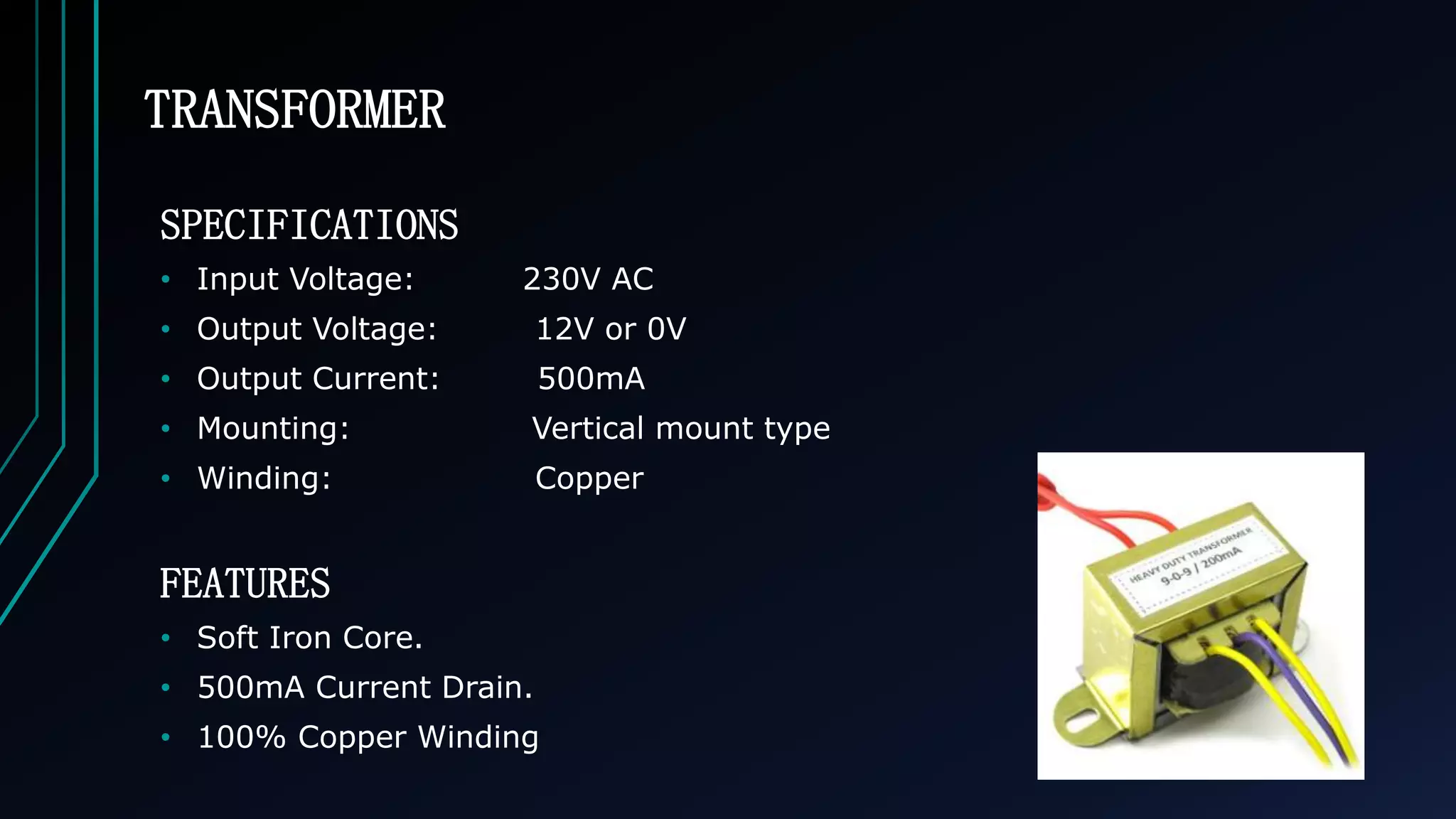 TRANSFORMER
SPECIFICATIONS
&bull; Input Voltage: 230V AC
&bull; Output Voltage: 12V or 0V
&bull; Output Current: 500mA
&bull; Mounting: Vertical mount type
&bull; Winding: Copper
FEATURES
&bull; Soft Iron Core.
&bull; 500mA Current Drain.
&bull; 100% Copper Winding
 