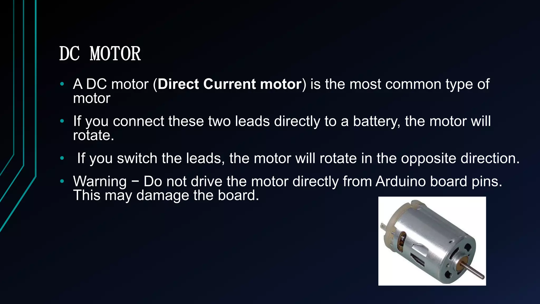 DC MOTOR
&bull; A DC motor (Direct Current motor) is the most common type of
motor
&bull; If you connect these two leads directly to a battery, the motor will
rotate.
&bull; If you switch the leads, the motor will rotate in the opposite direction.
&bull; Warning &minus; Do not drive the motor directly from Arduino board pins.
This may damage the board.
 