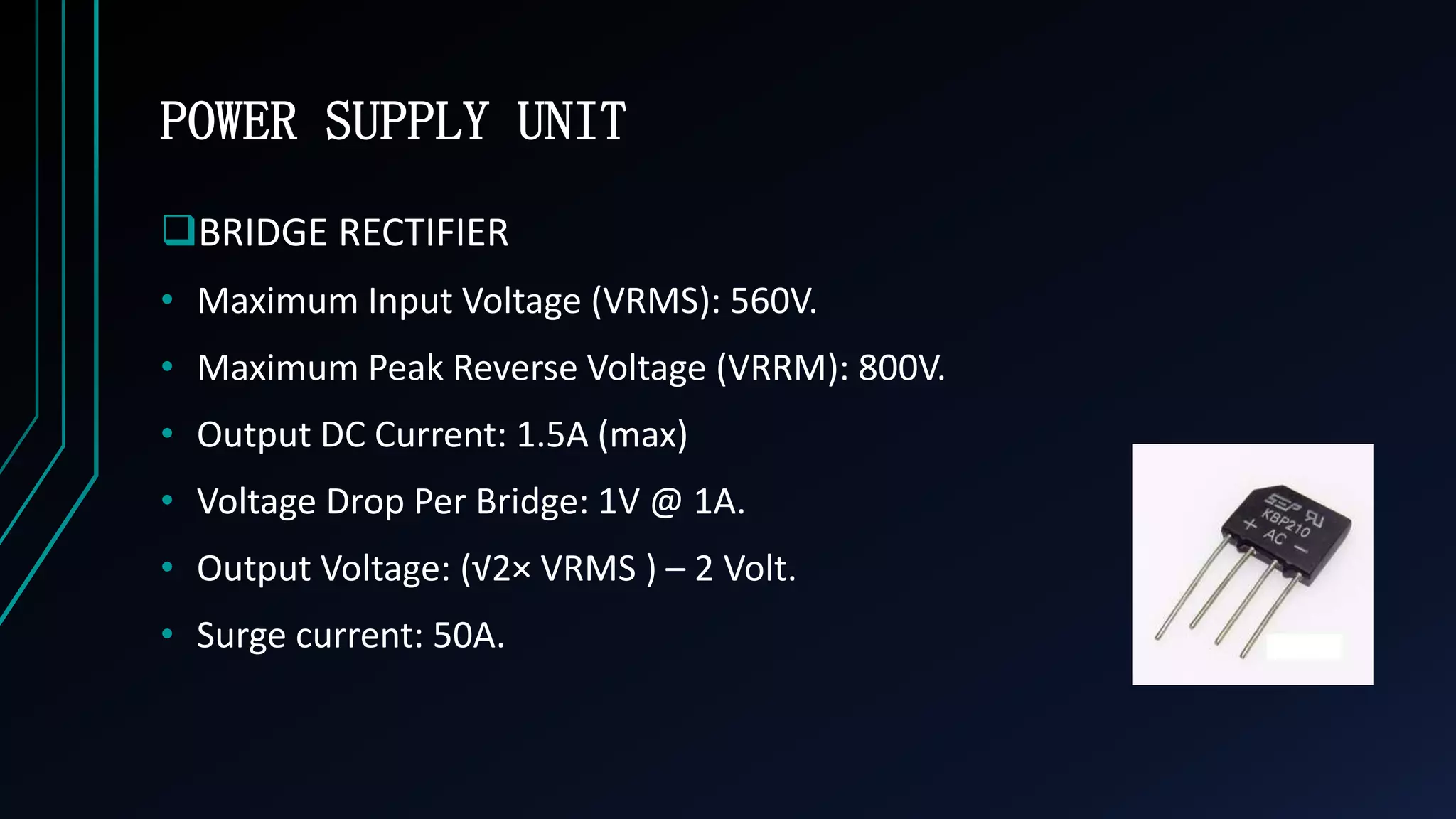 POWER SUPPLY UNIT
BRIDGE RECTIFIER
&bull; Maximum Input Voltage (VRMS): 560V.
&bull; Maximum Peak Reverse Voltage (VRRM): 800V.
&bull; Output DC Current: 1.5A (max)
&bull; Voltage Drop Per Bridge: 1V @ 1A.
&bull; Output Voltage: (&radic;2&times; VRMS ) &ndash; 2 Volt.
&bull; Surge current: 50A.
 