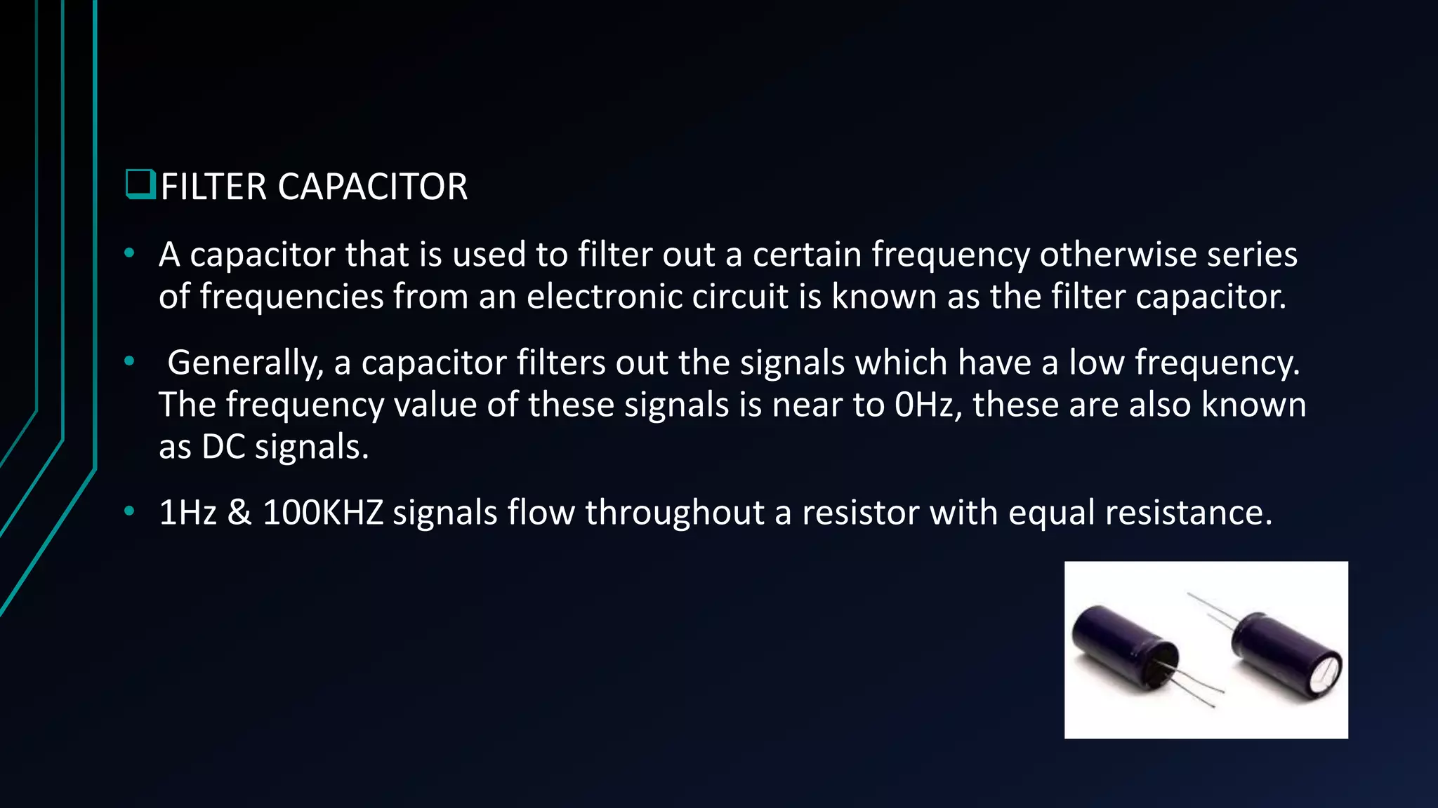 FILTER CAPACITOR
&bull; A capacitor that is used to filter out a certain frequency otherwise series
of frequencies from an electronic circuit is known as the filter capacitor.
&bull; Generally, a capacitor filters out the signals which have a low frequency.
The frequency value of these signals is near to 0Hz, these are also known
as DC signals.
&bull; 1Hz & 100KHZ signals flow throughout a resistor with equal resistance.
 