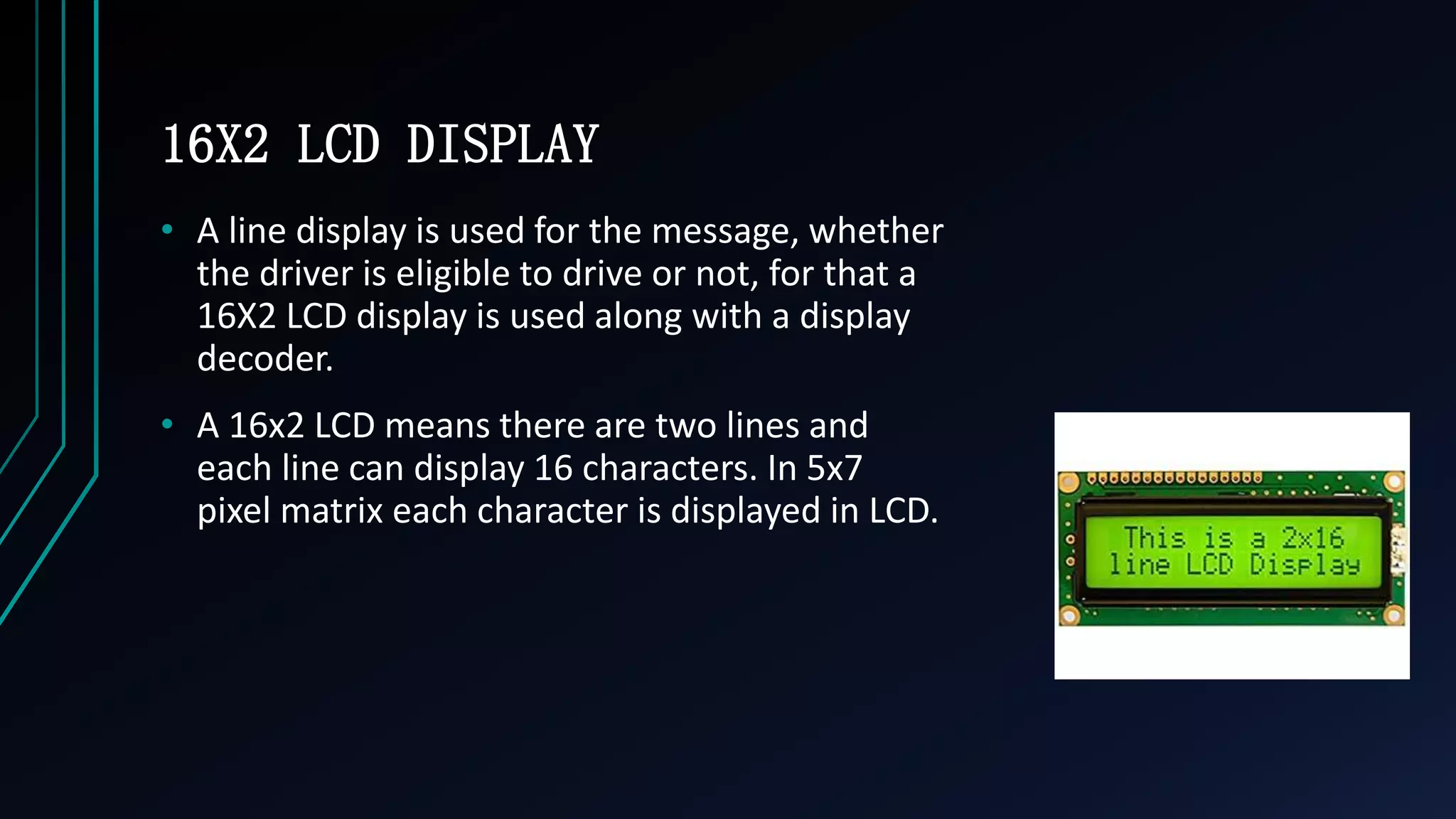 16X2 LCD DISPLAY
&bull; A line display is used for the message, whether
the driver is eligible to drive or not, for that a
16X2 LCD display is used along with a display
decoder.
&bull; A 16x2 LCD means there are two lines and
each line can display 16 characters. In 5x7
pixel matrix each character is displayed in LCD.
 
