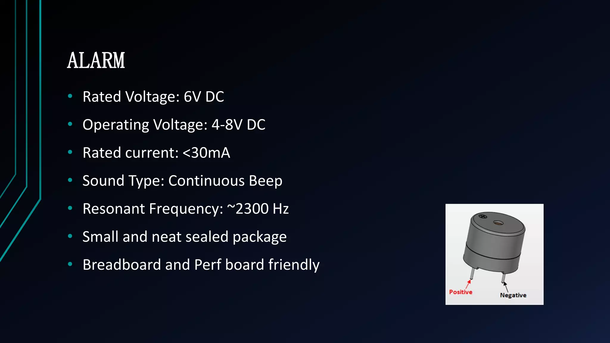 ALARM
&bull; Rated Voltage: 6V DC
&bull; Operating Voltage: 4-8V DC
&bull; Rated current: <30mA
&bull; Sound Type: Continuous Beep
&bull; Resonant Frequency: ~2300 Hz
&bull; Small and neat sealed package
&bull; Breadboard and Perf board friendly
 