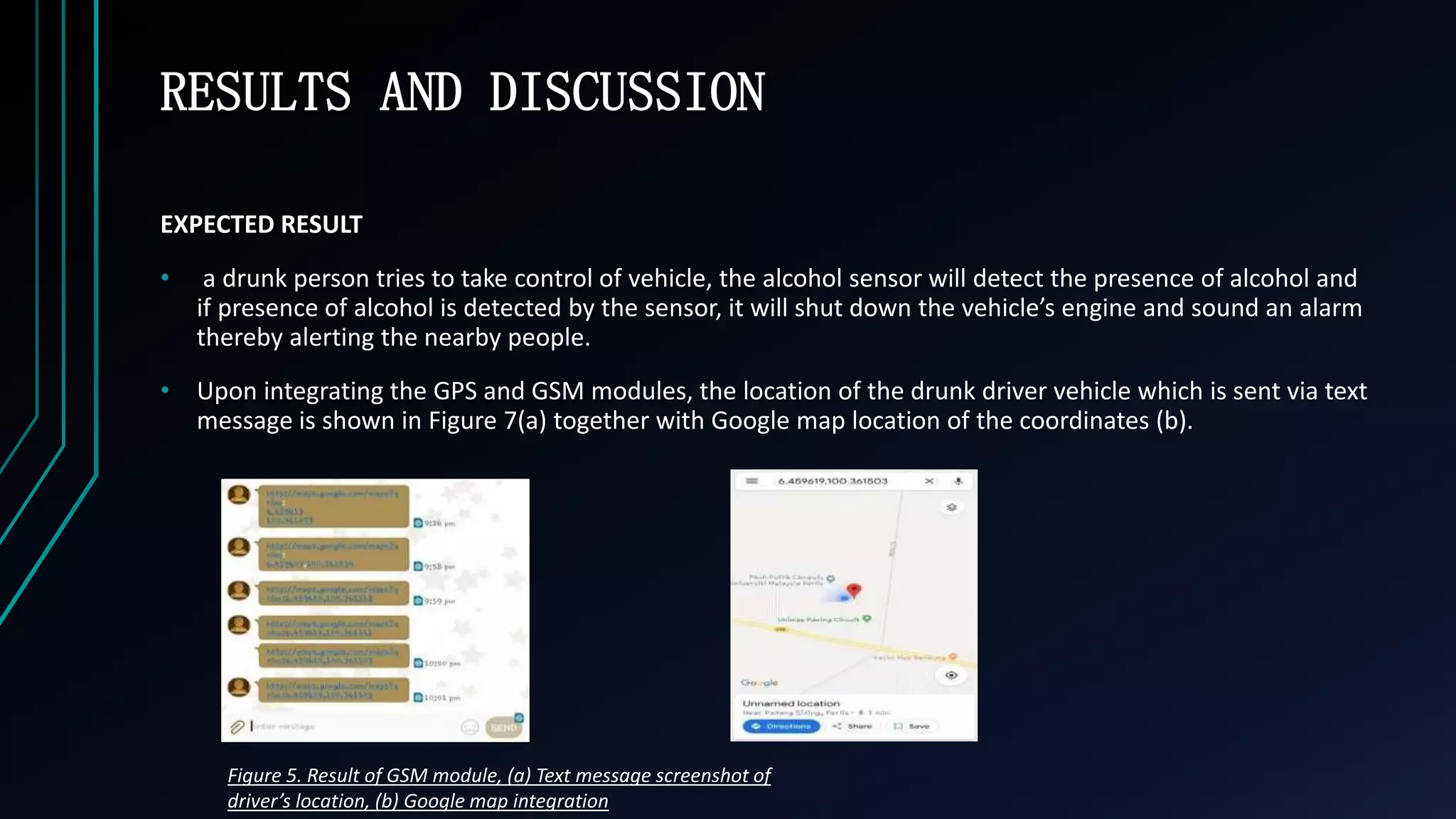 RESULTS AND DISCUSSION
EXPECTED RESULT
&bull; a drunk person tries to take control of vehicle, the alcohol sensor will detect the presence of alcohol and
if presence of alcohol is detected by the sensor, it will shut down the vehicle&rsquo;s engine and sound an alarm
thereby alerting the nearby people.
&bull; Upon integrating the GPS and GSM modules, the location of the drunk driver vehicle which is sent via text
message is shown in Figure 7(a) together with Google map location of the coordinates (b).
Figure 5. Result of GSM module, (a) Text message screenshot of
driver&rsquo;s location, (b) Google map integration
 