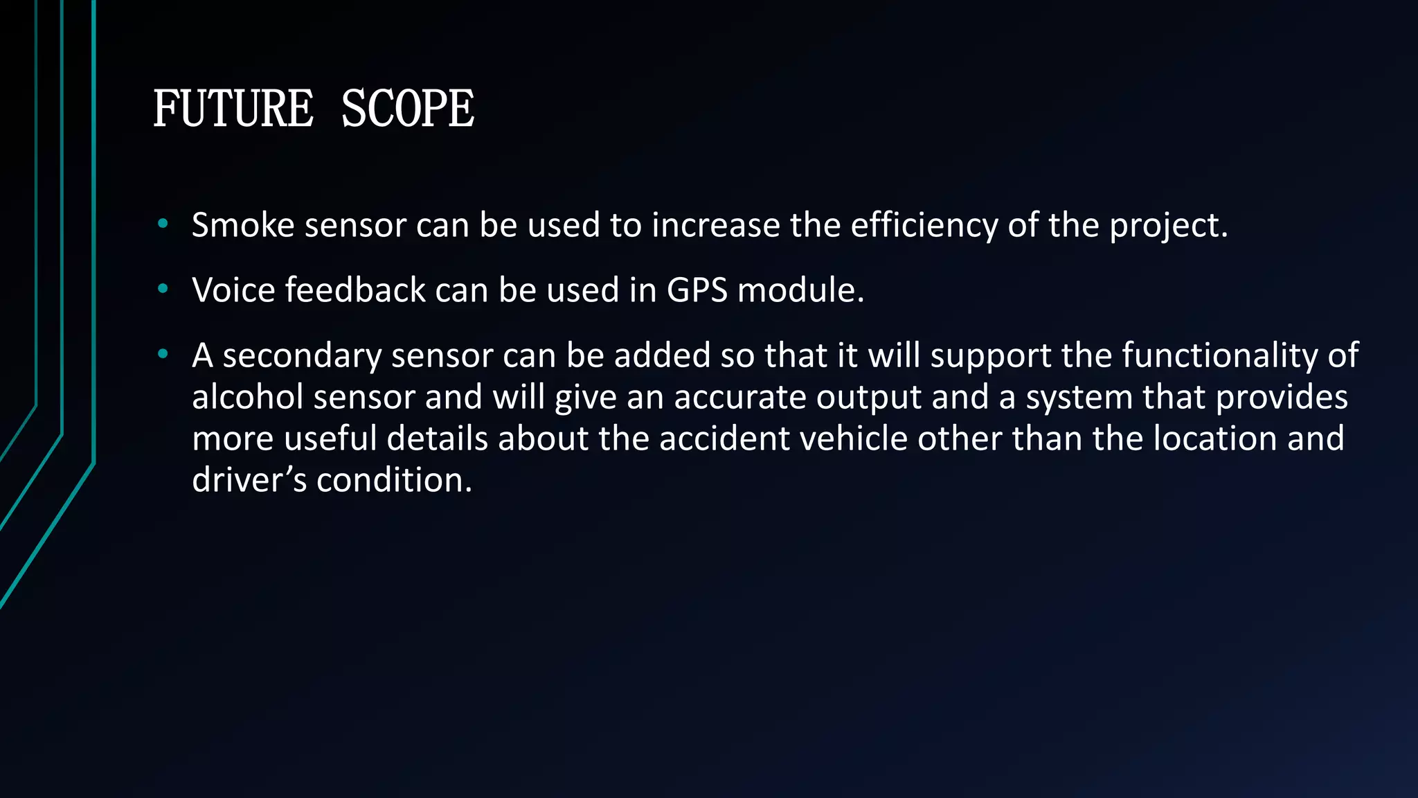 FUTURE SCOPE
&bull; Smoke sensor can be used to increase the efficiency of the project.
&bull; Voice feedback can be used in GPS module.
&bull; A secondary sensor can be added so that it will support the functionality of
alcohol sensor and will give an accurate output and a system that provides
more useful details about the accident vehicle other than the location and
driver&rsquo;s condition.
 
