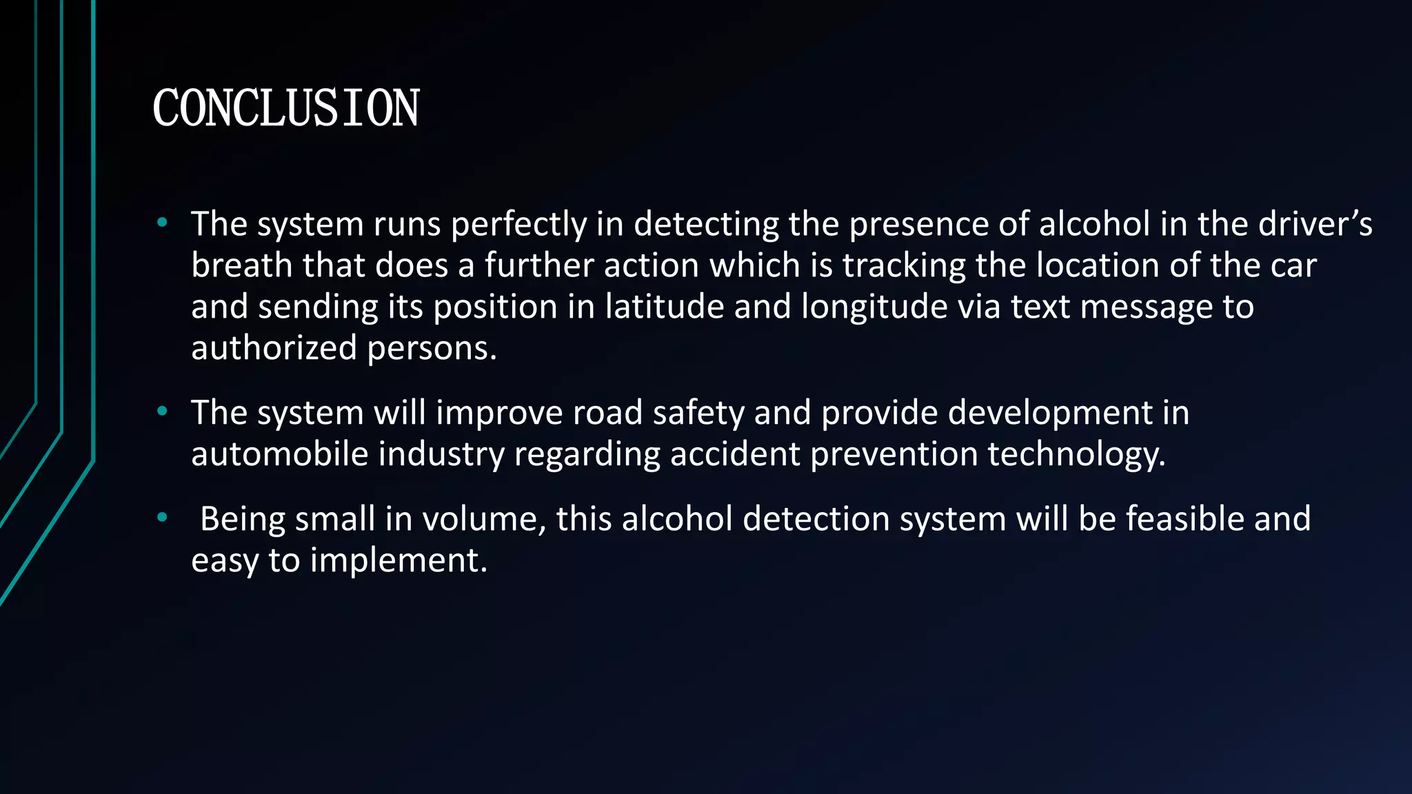 CONCLUSION
&bull; The system runs perfectly in detecting the presence of alcohol in the driver&rsquo;s
breath that does a further action which is tracking the location of the car
and sending its position in latitude and longitude via text message to
authorized persons.
&bull; The system will improve road safety and provide development in
automobile industry regarding accident prevention technology.
&bull; Being small in volume, this alcohol detection system will be feasible and
easy to implement.
 