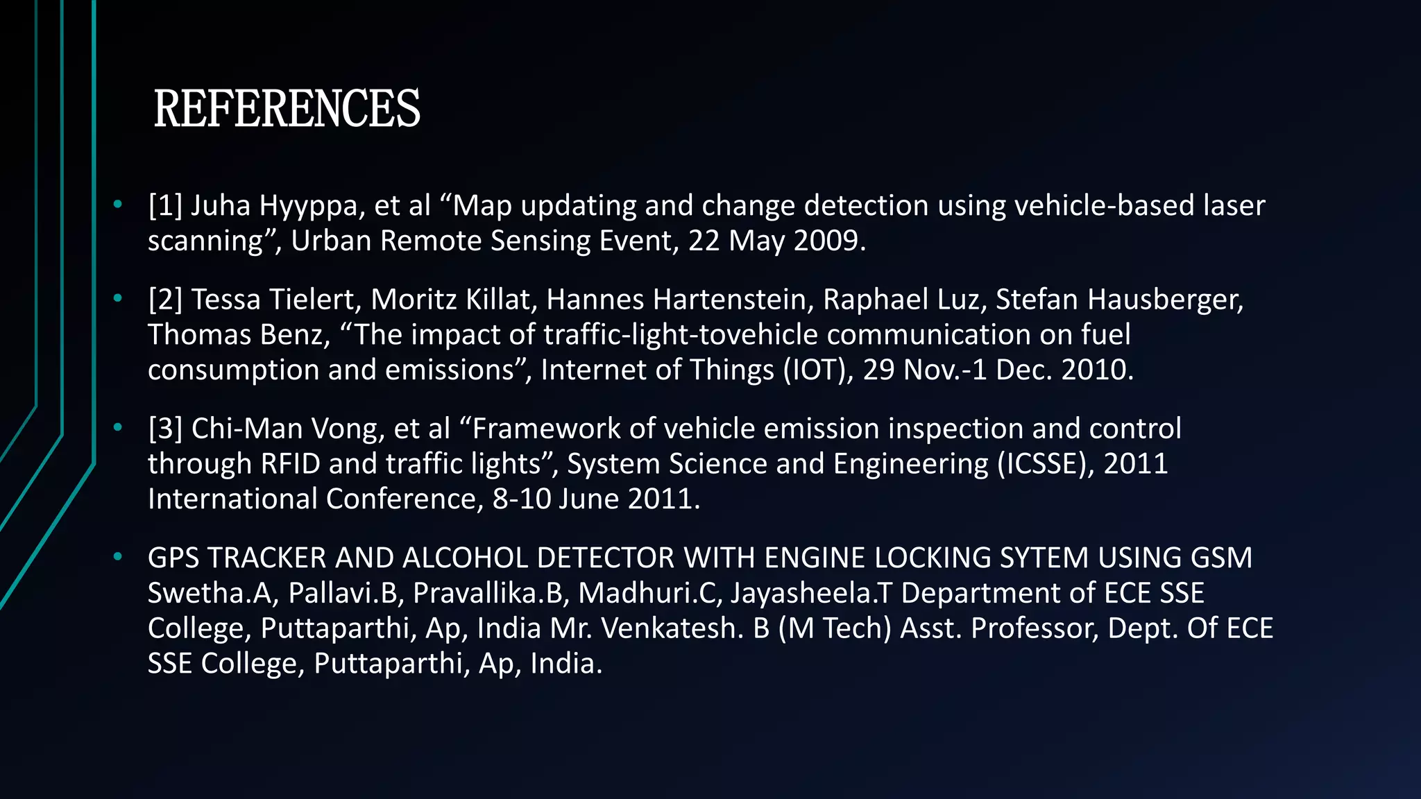 REFERENCES
&bull; [1] Juha Hyyppa, et al &ldquo;Map updating and change detection using vehicle-based laser
scanning&rdquo;, Urban Remote Sensing Event, 22 May 2009.
&bull; [2] Tessa Tielert, Moritz Killat, Hannes Hartenstein, Raphael Luz, Stefan Hausberger,
Thomas Benz, &ldquo;The impact of traffic-light-tovehicle communication on fuel
consumption and emissions&rdquo;, Internet of Things (IOT), 29 Nov.-1 Dec. 2010.
&bull; [3] Chi-Man Vong, et al &ldquo;Framework of vehicle emission inspection and control
through RFID and traffic lights&rdquo;, System Science and Engineering (ICSSE), 2011
International Conference, 8-10 June 2011.
&bull; GPS TRACKER AND ALCOHOL DETECTOR WITH ENGINE LOCKING SYTEM USING GSM
Swetha.A, Pallavi.B, Pravallika.B, Madhuri.C, Jayasheela.T Department of ECE SSE
College, Puttaparthi, Ap, India Mr. Venkatesh. B (M Tech) Asst. Professor, Dept. Of ECE
SSE College, Puttaparthi, Ap, India.
 