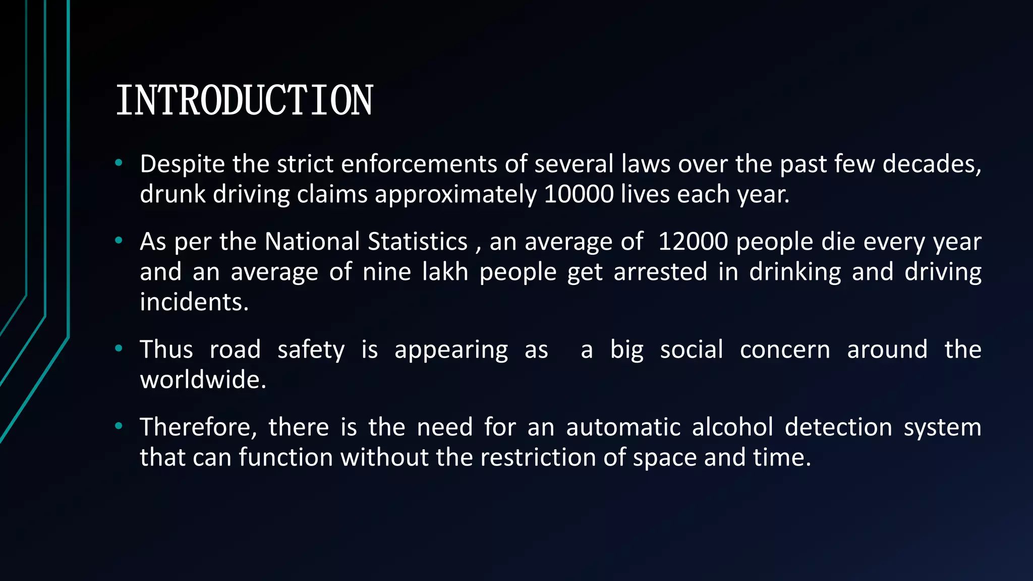 INTRODUCTION
&bull; Despite the strict enforcements of several laws over the past few decades,
drunk driving claims approximately 10000 lives each year.
&bull; As per the National Statistics , an average of 12000 people die every year
and an average of nine lakh people get arrested in drinking and driving
incidents.
&bull; Thus road safety is appearing as a big social concern around the
worldwide.
&bull; Therefore, there is the need for an automatic alcohol detection system
that can function without the restriction of space and time.
 