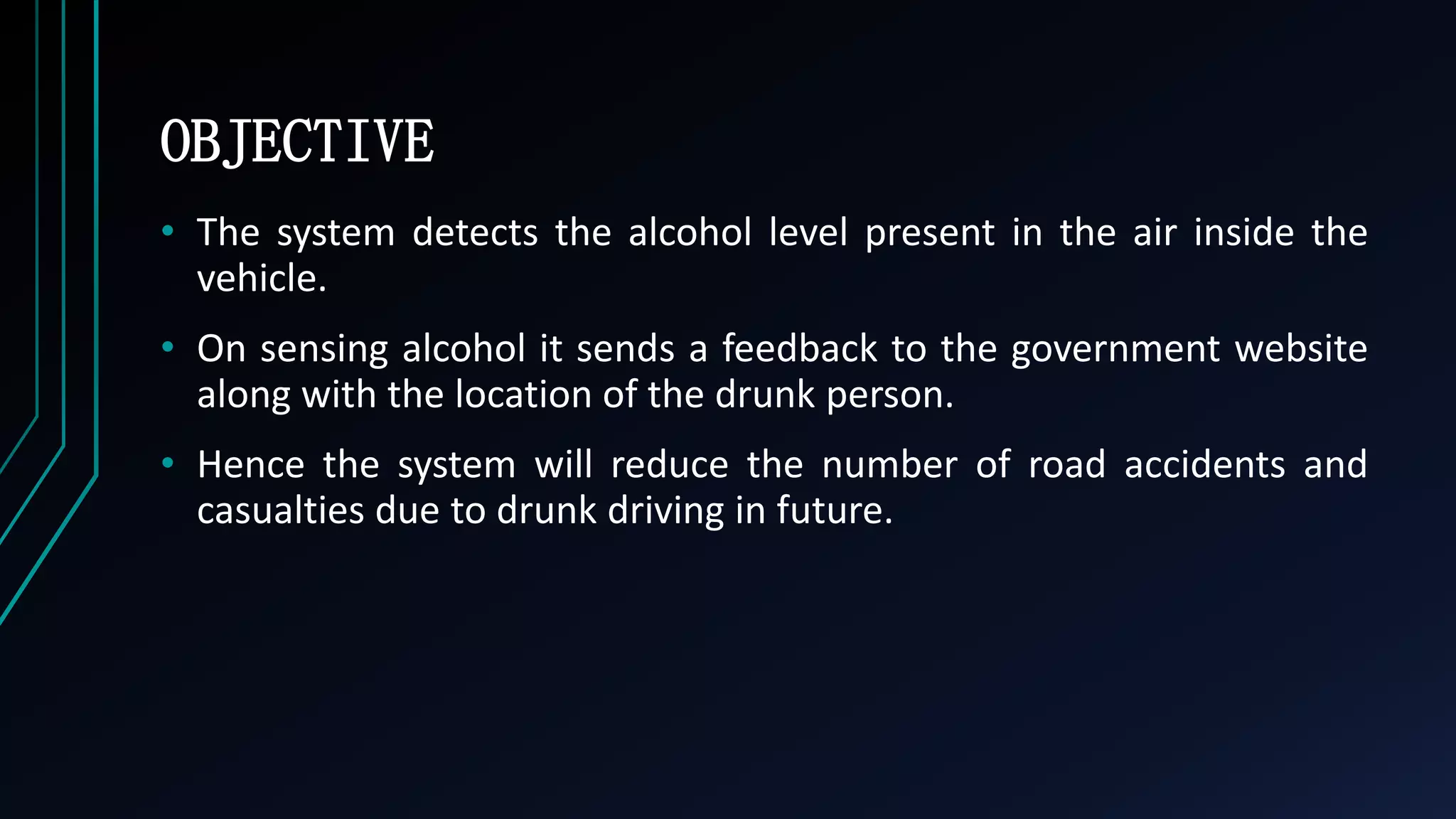 OBJECTIVE
&bull; The system detects the alcohol level present in the air inside the
vehicle.
&bull; On sensing alcohol it sends a feedback to the government website
along with the location of the drunk person.
&bull; Hence the system will reduce the number of road accidents and
casualties due to drunk driving in future.
 