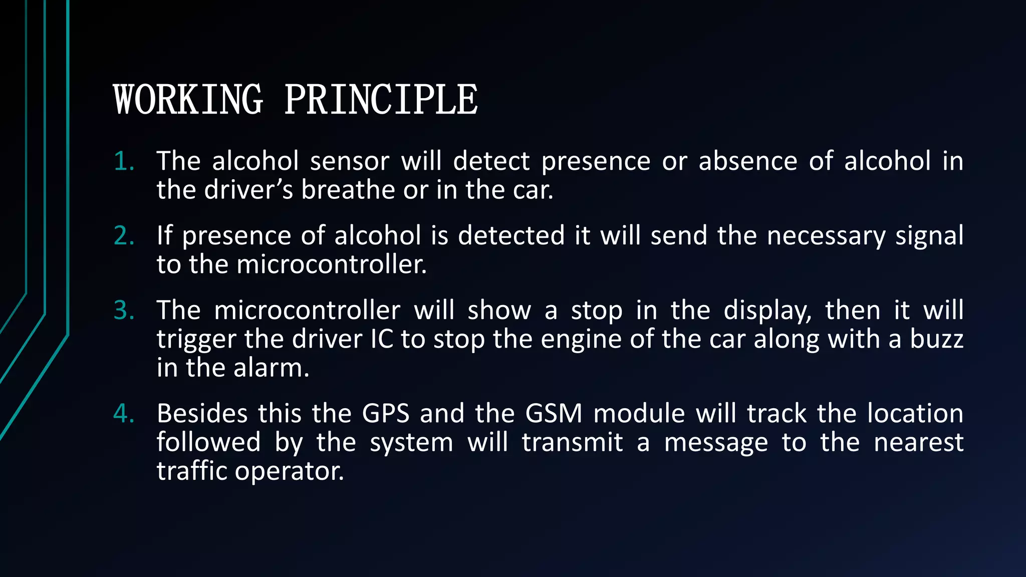 WORKING PRINCIPLE
1. The alcohol sensor will detect presence or absence of alcohol in
the driver&rsquo;s breathe or in the car.
2. If presence of alcohol is detected it will send the necessary signal
to the microcontroller.
3. The microcontroller will show a stop in the display, then it will
trigger the driver IC to stop the engine of the car along with a buzz
in the alarm.
4. Besides this the GPS and the GSM module will track the location
followed by the system will transmit a message to the nearest
traffic operator.
 