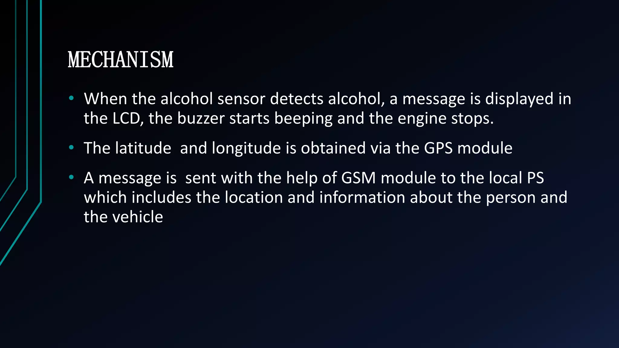 MECHANISM
&bull; When the alcohol sensor detects alcohol, a message is displayed in
the LCD, the buzzer starts beeping and the engine stops.
&bull; The latitude and longitude is obtained via the GPS module
&bull; A message is sent with the help of GSM module to the local PS
which includes the location and information about the person and
the vehicle
 